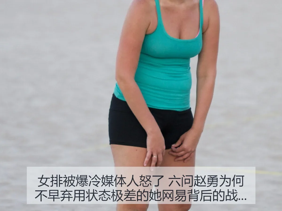 女排被爆冷媒体人怒了 六问赵勇为何不早弃用状态极差的她背后的战术争议与用人反思